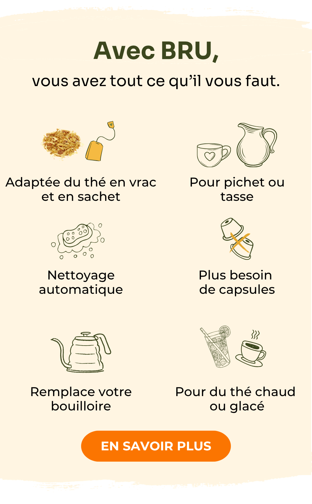 Avec BRU, vous avez tout ce qu'il vous faut : pour le thé en vrac et en sachet, nettoyage automatique, remplace votre bouilloire, adaptée à un pichet ou une tasse, plus besoin de capsules, thé glacé ou chaud. Notre engagement pour votre satisfaction : garantie de remboursement de 30 jours, service client 7 jours sur 7, livraison gratuite, possibilité de paiement échelonné.